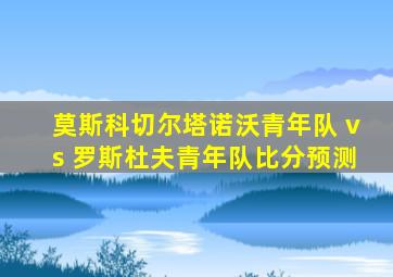 莫斯科切尔塔诺沃青年队 vs 罗斯杜夫青年队比分预测